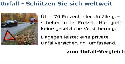 Unfall - Schützen Sie sich weltweit  Über 70 Prozent aller Unfälle ge-schehen in der Freizeit. Hier greift keine gesetzliche Versicherung. Dagegen leistet eine private Unfallversicherung  umfassend. zum Unfall-Vergleich